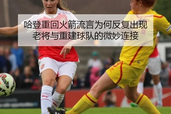 哈登重回火箭流言为何反复出现 老将与重建球队的微妙连接